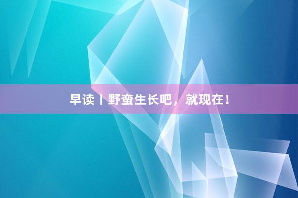 早读丨野蛮生长吧，就现在！